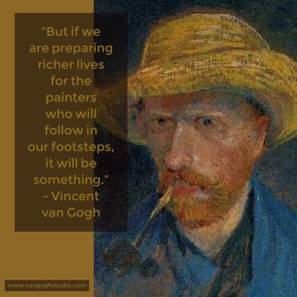 "But if we are preparing richer lives for the painters who will follow in our footsteps, it will be something." - Vincent van Gogh