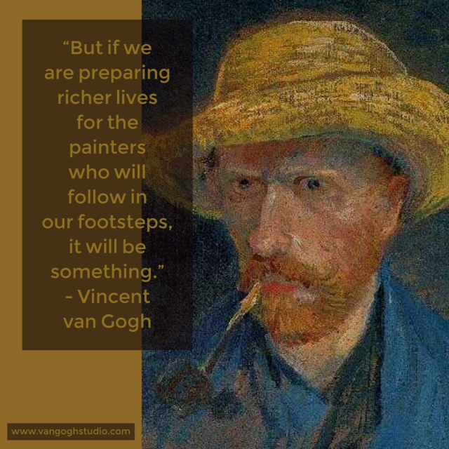 "But if we are preparing richer lives for the painters who will follow in our footsteps, it will be something." - Vincent van Gogh