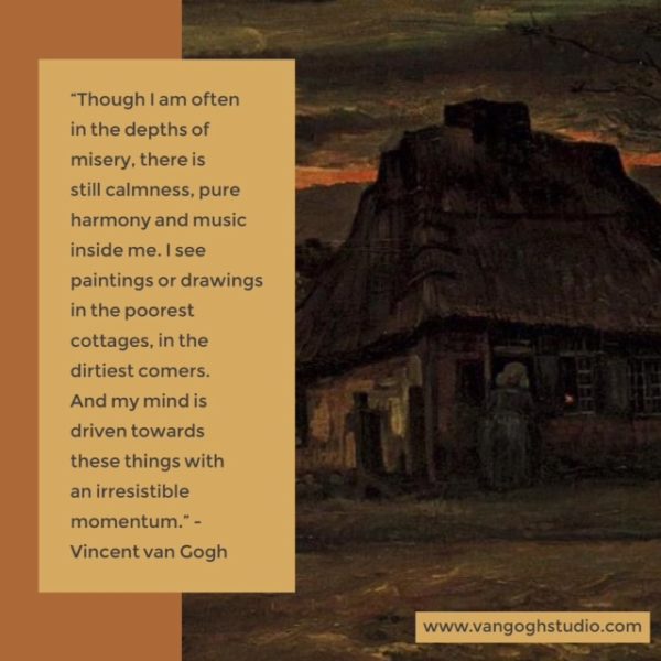 “Though I am often in the depths of misery, there is still calmness, pure harmony and music inside me. I see paintings or drawings in the poorest cottages, in the dirtiest comers. And my mind is driven towards these things with an irresistible momentum.”