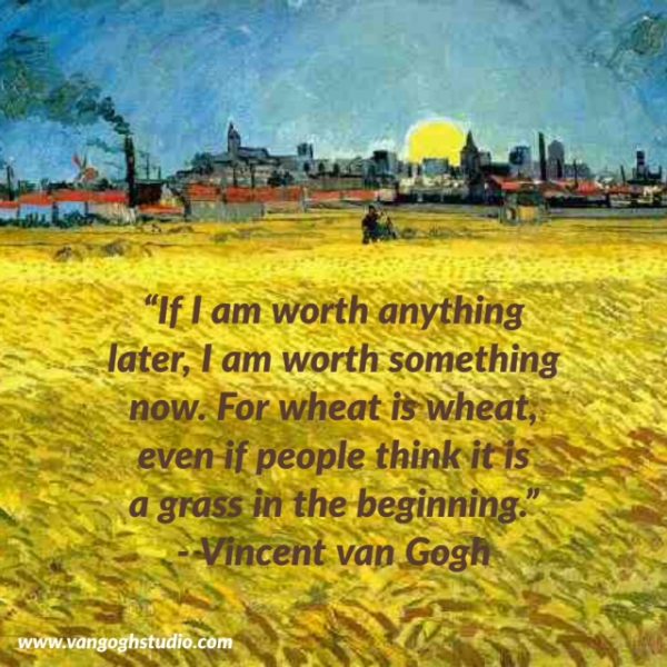 "If I am worth anything later, I am worth something now. For wheat is wheat, even if people think it is a grass in the beginning." - Vincent van Gogh